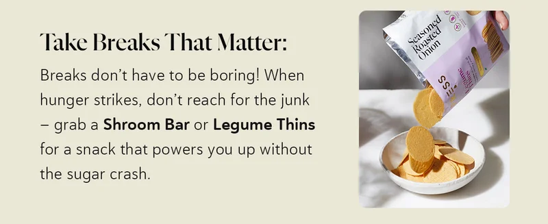 Take Breaks That Matter: Breaks don’t have to be boring! When hunger strikes, don’t reach for the junk – grab a Shroom Bar or Legume Thins for a snack that powers you up without the sugar crash.