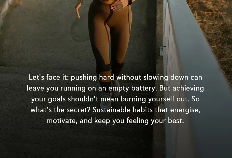 Let’s face it: pushing hard without slowing down can leave you running on an empty battery. But achieving your goals shouldn’t mean burning yourself out. So what’s the secret? Sustainable habits that energise, motivate, and keep you feeling your best.