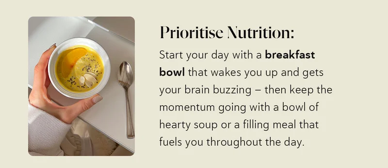 Prioritise Nutrition: Start your day with a breakfast bowl that wakes you up and gets your brain buzzing – then keep the momentum going with a bowl of hearty soup or a filling meal that fuels you throughout the day.
