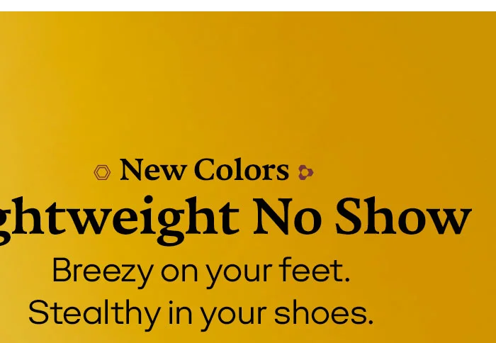 New Colors Lightweight No Show Breezy on your feet. Stealthy in your shoes.