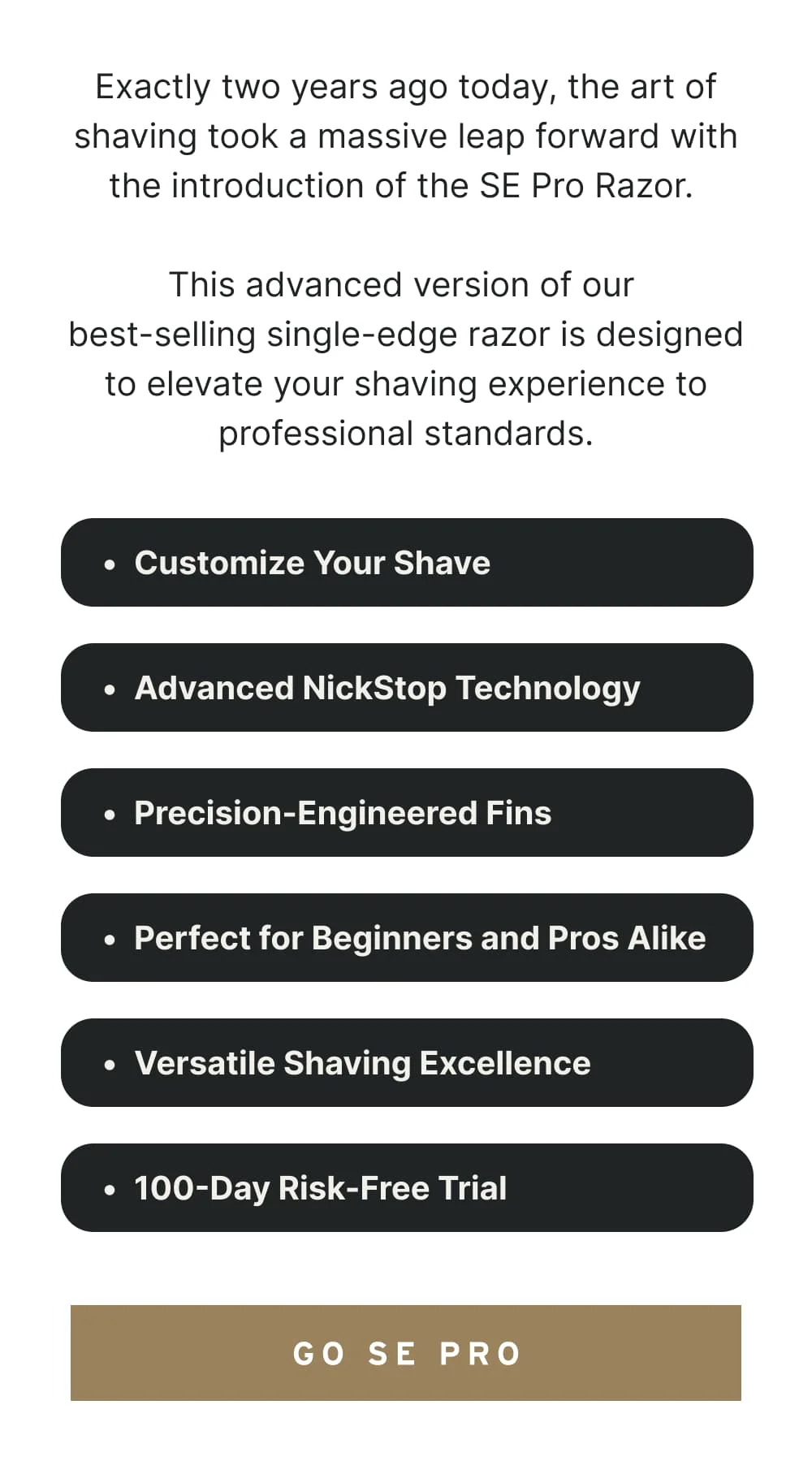 Exactly two years ago today, the art of shaving took a massive leap forward with the introduction of the SE Pro Razor. This advanced version of our best-selling single-edge razor is designed to elevate your shaving experience to professional standards.  Customize Your Shave: Choose from 6 main shave settings using the built-in dial to clean up the most stubborn stubble or thick, wiry hair. Advanced NickStop Technology: Reducing nicks and cuts by 75%, the SE Pro ensures a safer, smoother shave every time. Precision-Engineered Fins: Featuring 16 precision fins, the SE Pro guides hairs effortlessly to the blade, ensuring an ultra-smooth shaving experience. Perfect for Beginners and Pros Alike: Whether you're new to safety razors or a seasoned vet, the SE Pro offers an easy, intuitive shave. Versatile Shaving Excellence: Designed to safely shave every contour of your body. 100-Day Risk-Free Trial: We're so confident in the SE Pro's performance, try it risk-free for 100 days.  [ GO (SE) PRO ]