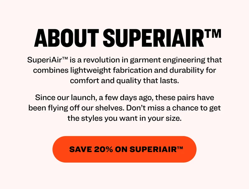 About SuperiAir™ SuperiAir™ is a revolution in garment engineering that combines lightweight fabrication and durability for comfort and quality that lasts. Since our launch, a few days ago, these pairs have been flying off our shelves. Don’t miss a chance to get the styles you want in your size. save 20% on Superiair™