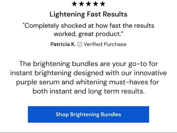 "Completely shocked at how fast the results worked, great product.” - Patricia K. [SHOP BRIGHTENING BUNDLES]