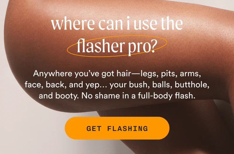 where can I use the Flasher Pro? - Anywhere you’ve got hair—legs, pits, arms, face, back, and yep… your bush, balls, butthole, and booty. No shame in a full-body flash. - GET FLASHING