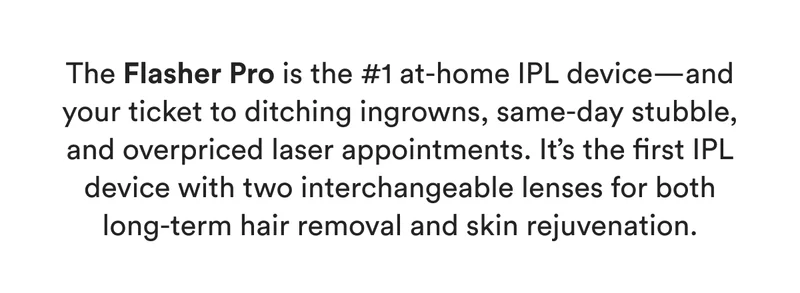 The Flasher Pro is the #1 at-home IPL device—and your ticket to ditching ingrowns, same-day stubble, and overpriced laser appointments. It’s the first IPL device with two interchangeable lenses for both long-term hair removal and skin rejuvenation.