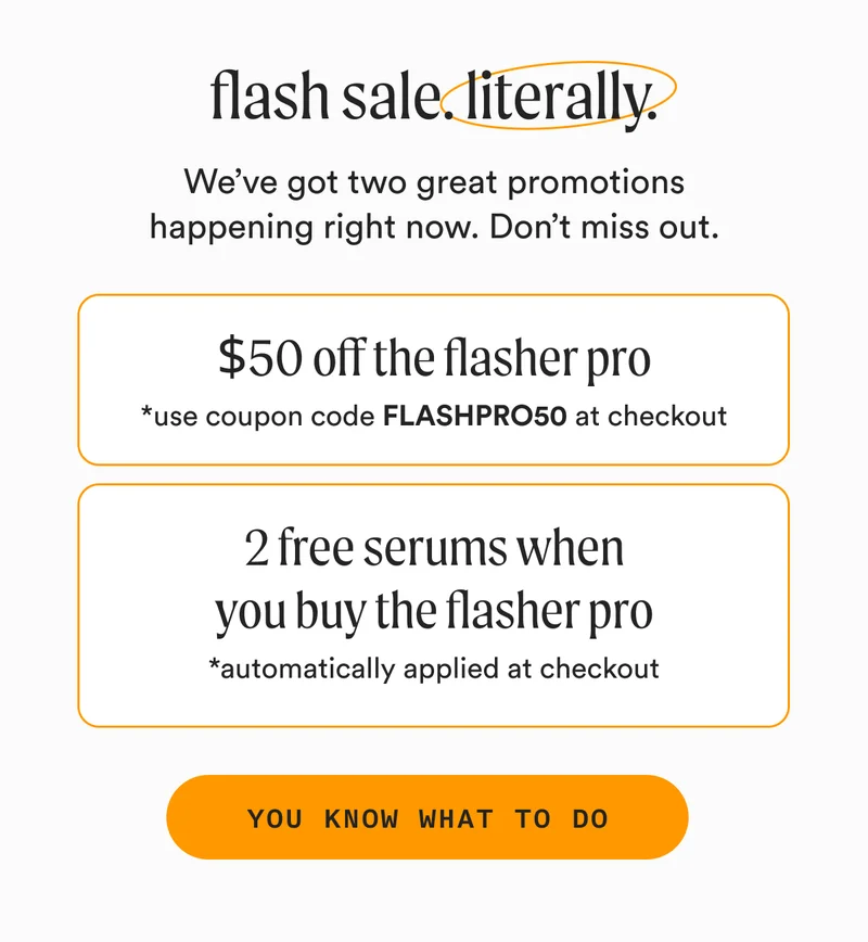 flash sale. literally. - We’ve got two great promotions happening right now. Don’t miss out. - $50 off the flasher pro - *use coupon code FLASHPRO50 at checkout + 2 free serums when you buy the flasher pro - *automatically applied at checkout - YOU KNOW WHAT TO DO