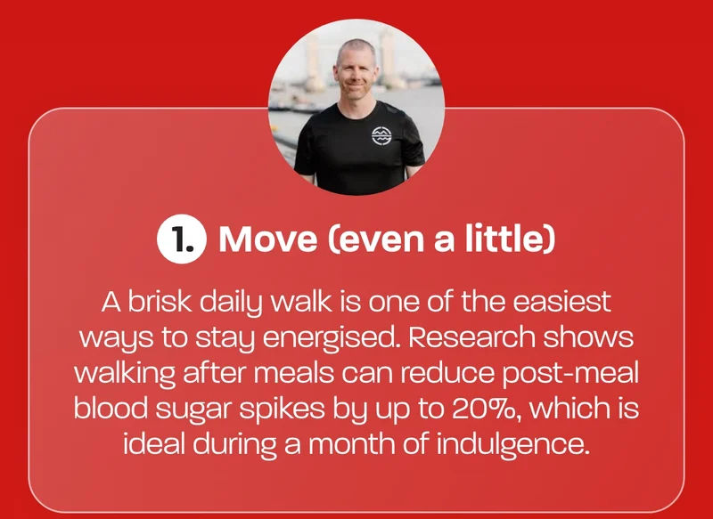 1. Move (even a little)  A brisk daily walk is one of the easiest ways to stay energised. Research shows walking after meals can reduce post-meal blood sugar spikes by up to 20%, which is ideal during a month of indulgence.