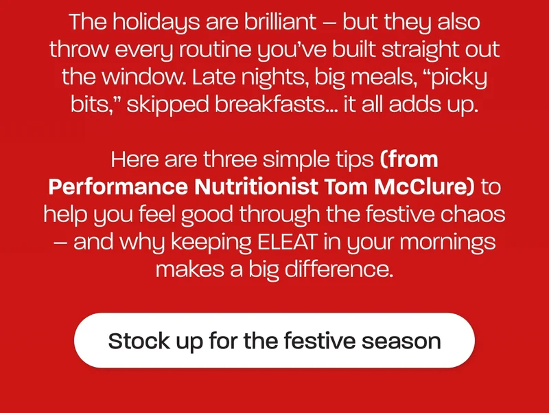 The holidays are brilliant – but they also throw every routine you’ve built straight out the window. Late nights, big meals, “picky bits,” skipped breakfasts… it all adds up.  Here are three simple tips (from Performance Nutritionist Tom McClure) to help you feel good through the festive chaos – and why keeping ELEAT in your mornings makes a big difference.