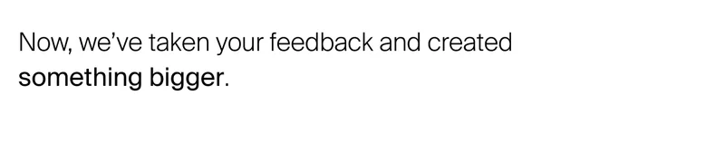Now, we’ve taken your feedback and created  something bigger.