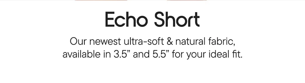 Echo Short​  Our newest ultra-soft & natural fabric, available in 3.5" and 5.5" for your ideal fit.