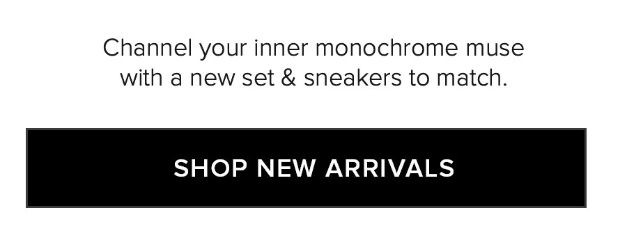 CHANNEL YOUR INNER MONOCHROME MUSE WITH A NEW SET & SNEAKERS TO MATCH. SHOP NEW ARRIVALS