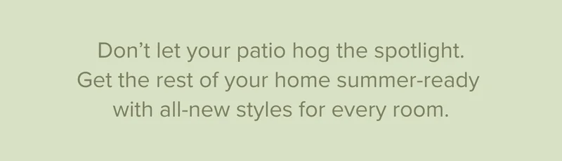 Get your home summer-ready with all new styles for every room. Shop new arrivals.