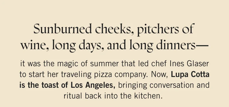 Sunburned cheeks, pitchers of wine, long days, and long dinners—it was the magic of summer that led chef Ines Glaser to start her traveling pizza company. Now, Lupa Cotta is the toast of Los Angeles, bringing conversation and ritual back into the kitchen.