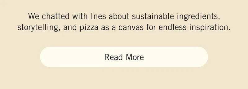 We chatted with Ines about sustainable ingredients, storytelling, and pizza as a canvas for endless inspiration. Read More.