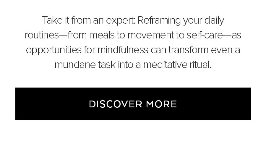 TAKE IT FROM AN EXPERT: REFRAMING YOUR DAILY ROUTINES-FROM MEALS TO MVOEMENT TO SELF-CARE AS OPPORTUNITIES FOR MINDFULNESS CAN TRANSFORM EVEN A MUNDANE TASK INTO A MEDITATIVE RITUAL. DISCOVER MORE.