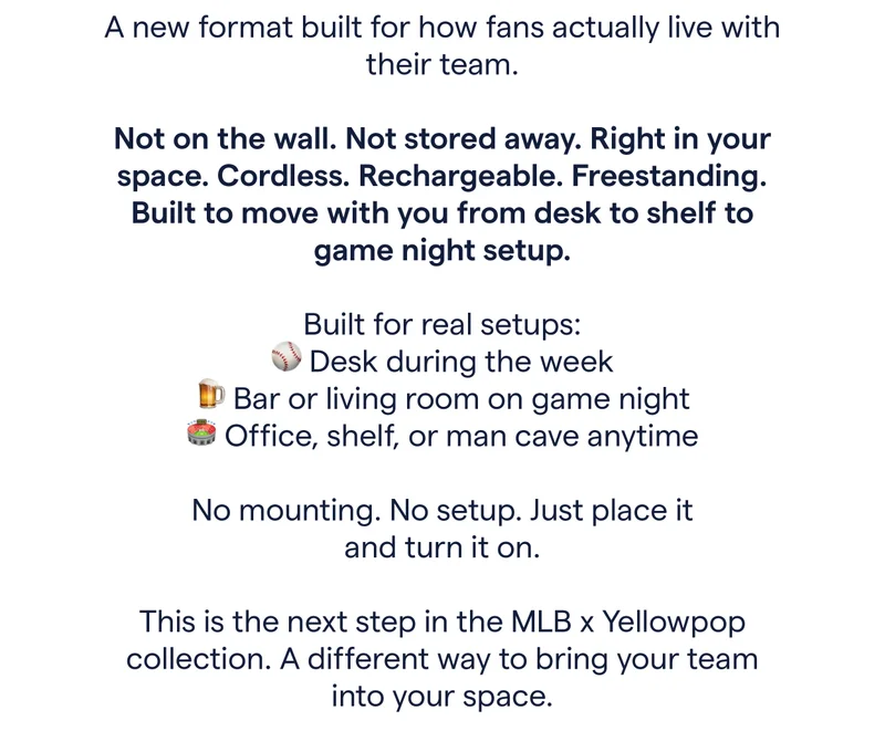 A new format built for how fans actually live with their team. Not on the wall. Not stored away. Right in your space. Cordless. Rechargeable. Freestanding. Built to move with you from desk to shelf to game night setup. Built for real setups: ⚾ Desk during the week 🍺 Bar or living room on game night 🏟 Office, shelf, or man cave anytime No mounting. No setup. Just place it and turn it on. This is the next step in the MLB x Yellowpop collection. A different way to bring your team into your space.