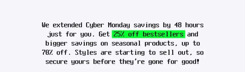 We extended Cyber Monday savings by 48 hours just for you. Get 25% off bestsellers and bigger savings on seasonal products, up to 70% off. Styles are starting to sell out, so secure yours before they’re gone for good!