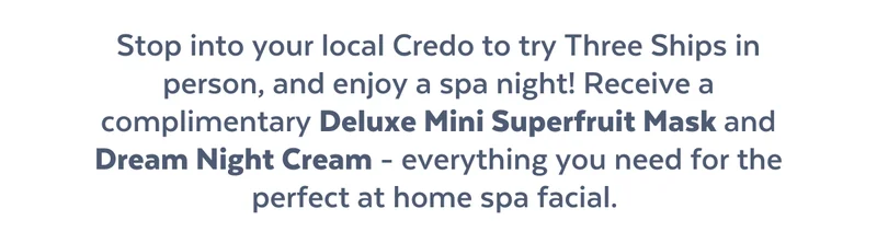 Stop into your local Credo to try Three Ships in person, and enjoy a spa night! Receive a complimentary Deluxe Mini Superfruit Mask and Dream Night Cream - everything you need for the perfect at home spa facial.