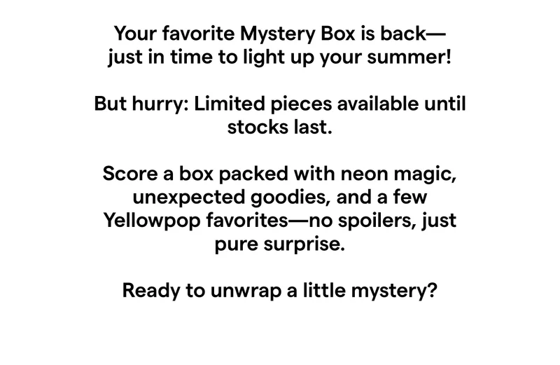 Your favorite Mystery Box is back—just in time to light up your summer!  But hurry: Limited pieces available until stocks last.  Score a box packed with neon magic, unexpected goodies, and a few Yellowpop favorites—no spoilers, just pure surprise.  Ready to unwrap a little mystery?