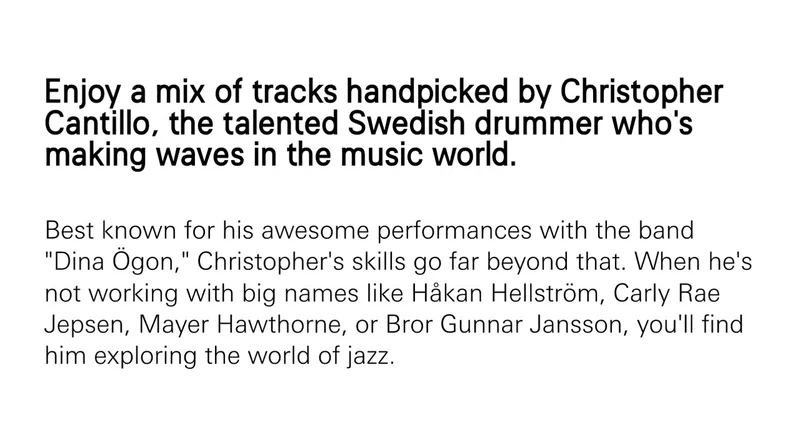Enjoy a mix of tracks handpicked by Christopher Cantillo, the talented Swedish drummer who's making waves in the music world. Best known for his awesome performances with the band "Dina Ögon," Christopher's skills go far beyond that. When he's not working with big names like Håkan Hellström, Carly Rae Jepsen, Mayer Hawthorne, or Bror Gunnar Jansson, you'll find him exploring the world of jazz.