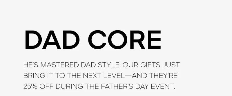 DAD CORE HE’S MASTERED DAD STYLE. OUR GIFTS JUST BRING IT TO THE NEXT LEVEL—AND THEY’RE 25% OFF DURING THE FATHER’S DAY EVENT.