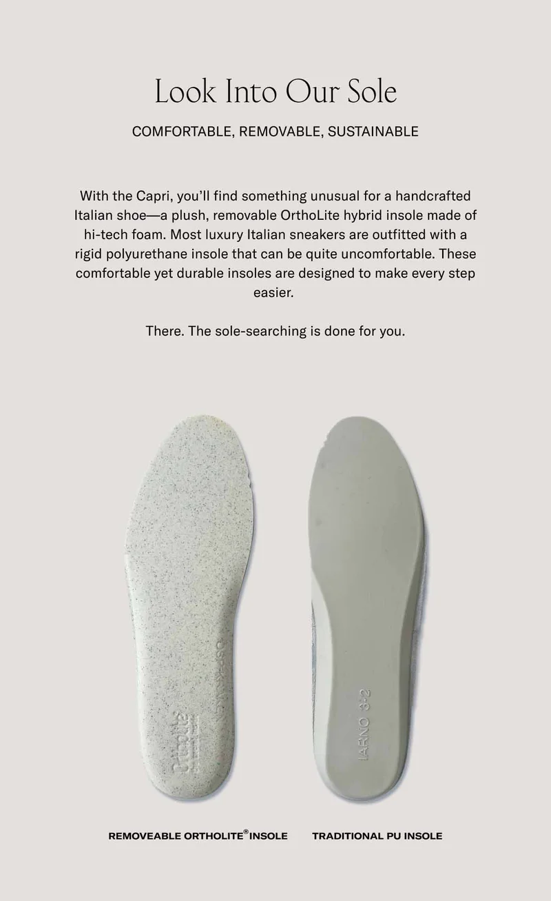 Look Into Our Sole. Comfortable, removable, sustainable. With the Capri, you'll find something unusual for a handcrafted Italian shoe–a plush, removable OrthoLite hybrid insole made of hi-tech foam. Most luxury Italian sneakers are outfitted with a rigid polyurethane insole that can be quite uncomfortable. These comfortable yet durable insoles are designed to make every step easier. There. The sole-searching is done for you.
