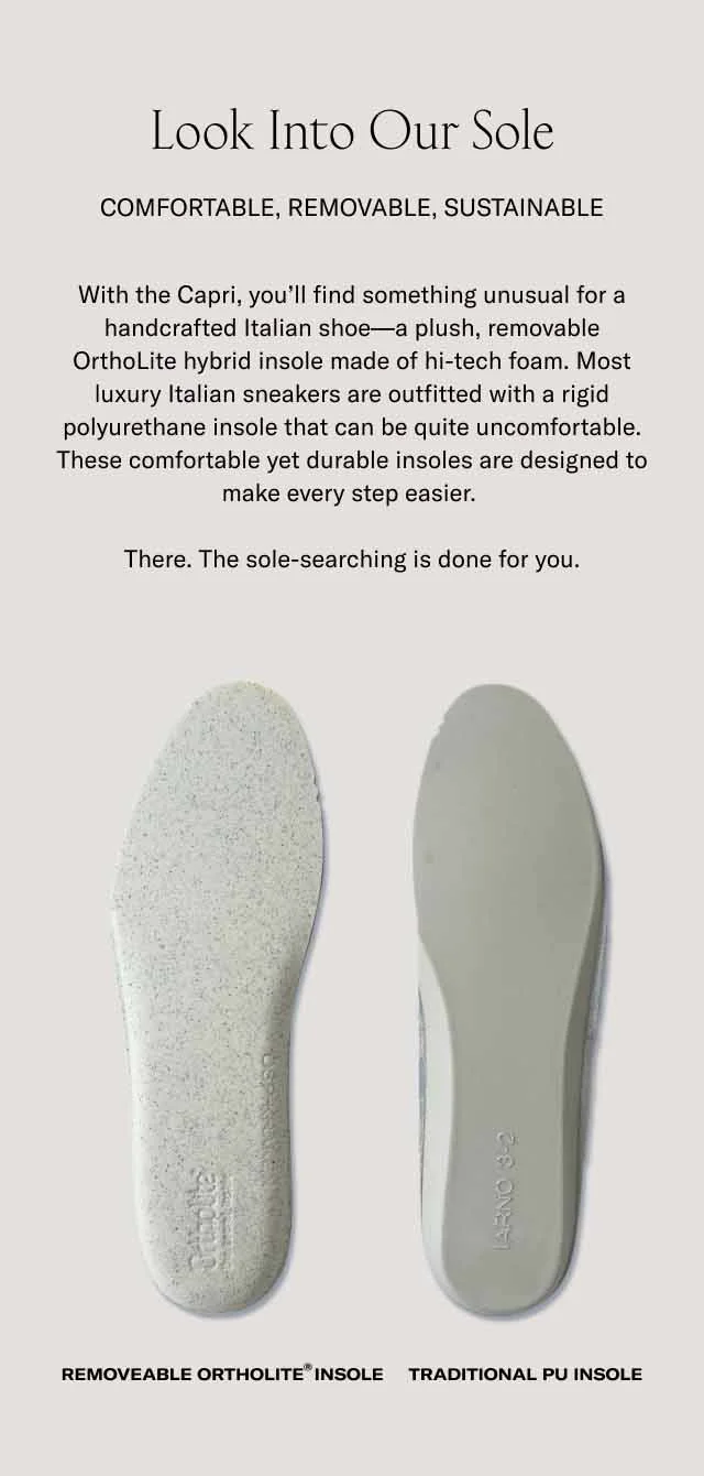Look Into Our Sole. Comfortable, removable, sustainable. With the Capri, you'll find something unusual for a handcrafted Italian shoe–a plush, removable OrthoLite hybrid insole made of hi-tech foam. Most luxury Italian sneakers are outfitted with a rigid polyurethane insole that can be quite uncomfortable. These comfortable yet durable insoles are designed to make every step easier. There. The sole-searching is done for you.