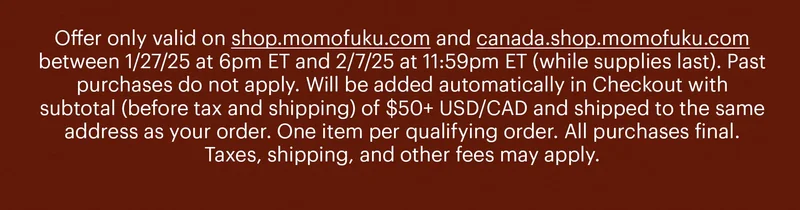 Offer only valid on shop.momofuku.com and canada.shop.momofuku.com between 1/27/25 at 6pm ET and 2/7/25 at 11:59pm ET (while supplies last). Past purchases do not apply. Will be added automatically in Checkout with subtotal (before tax and shipping) of $50+ USD/CAD and shipped to the same address as your order. One item per qualifying order. All purchases final. Taxes, shipping, and other fees may apply.