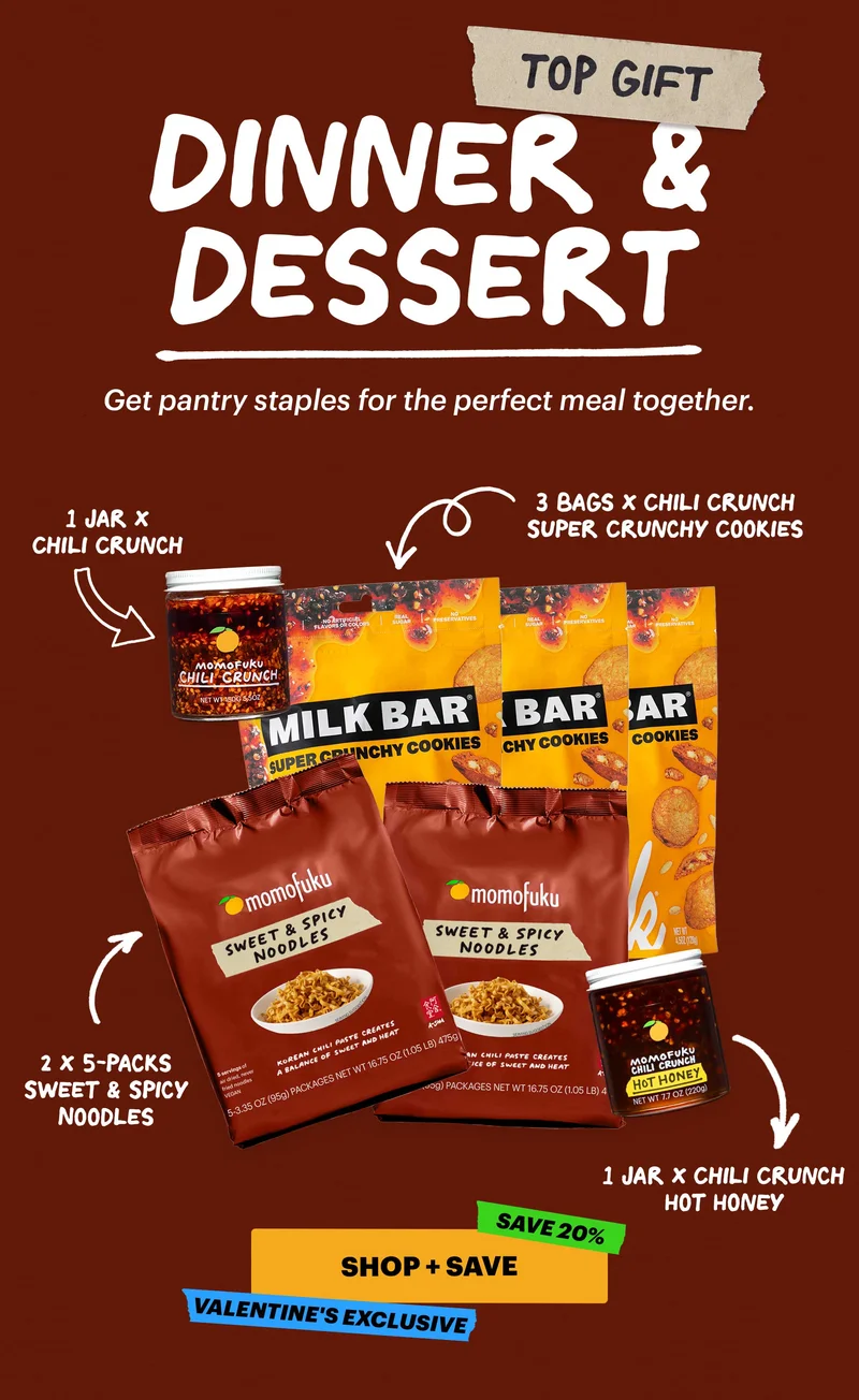 TOP GIFT: DINNER & DESSERT. Get pantry staples for the perfect meal together. 1 JAR X CHILI CRUNCH. 3 BAGS X CHILI CRUNCH SUPER CRUNCHY COOKIES. 2 X 5-PACKS SWEET & SPICY NOODLES. 1 JAR X CHILI CRUNCH HOT HONEY. CTA: SHOP + SAVE. SAVE 20%. VALENTINE'S EXCLUSIVE