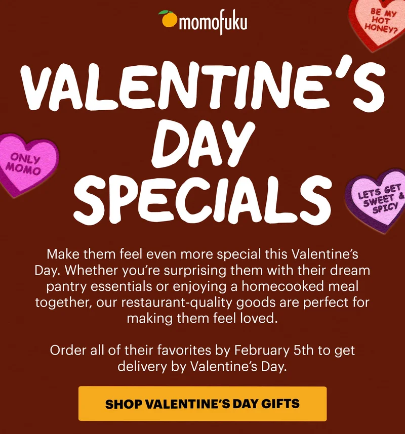 VALENTINE'S DAY SPECIALS. Make them feel even more special this Valentine's Day. Whether you're surprising them with their dream pantry essentials or enjoying a homecooked meal together, our restaurant-quality goods are perfect for making them feel loved. Order all of their favorites by February 5th to get delivery by Valentine's Day. CTA: SHOP VALENTINE'S DAY GIFTS