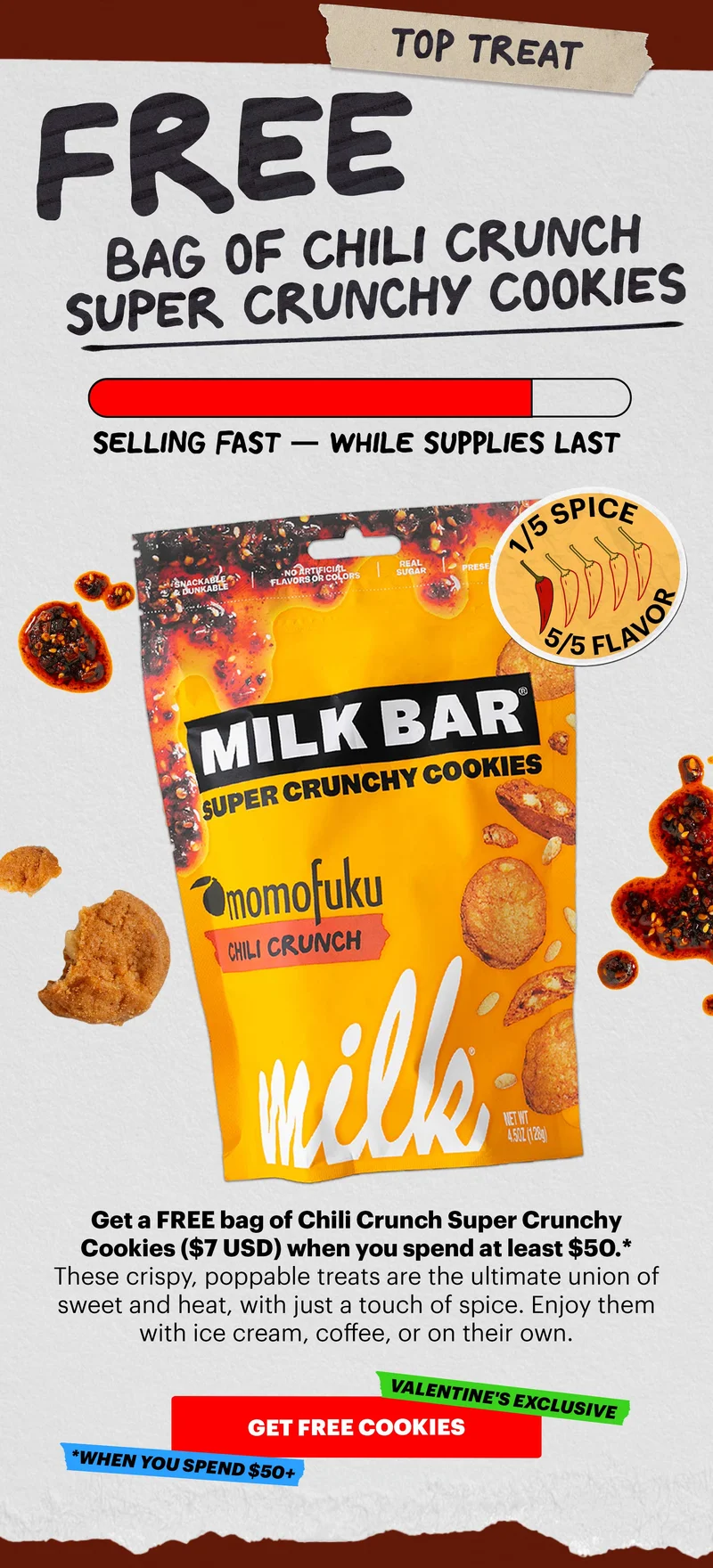 TOP TREAT: FREE BAG OF CHILI CRUNCH SUPER CRUNCHY COOKIES. SELLING FAST - WHILE SUPPLIES LAST. 1/5 SPICE, 5/5 FLAVOR. Get a FREE bag of Chili Crunch Super Crunch Cookies ($7 USD) when you spend at least $50.* These crispy, poppable treats are the ultimate union of sweet and heat, with just a touch of spice. Enjoy them with ice cream, coffee, or on their own. CTA: GET FREE COOKIES *WHEN YOU SPEND $50+. VALENTINE'S EXCLUSIVE