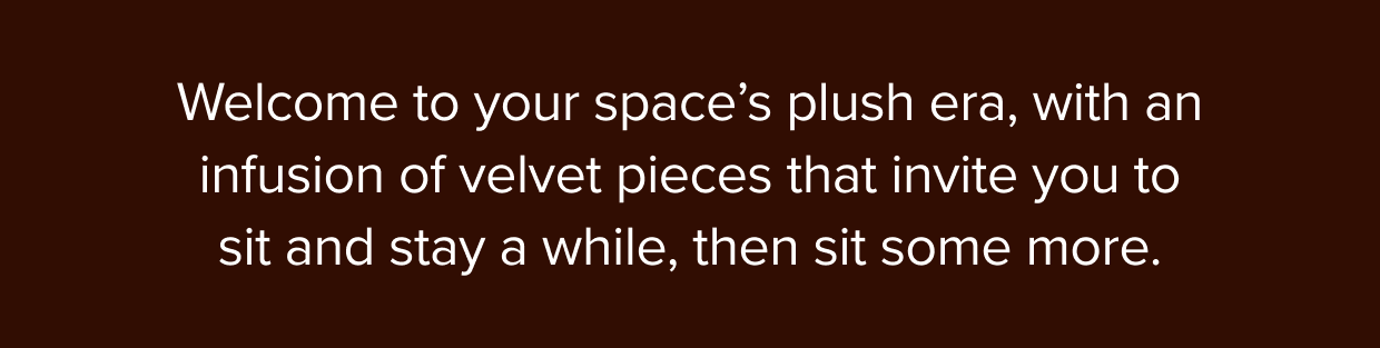Welcome to your space’s plush era, with an infusion of velvet pieces that invite you to sit and stay a while.