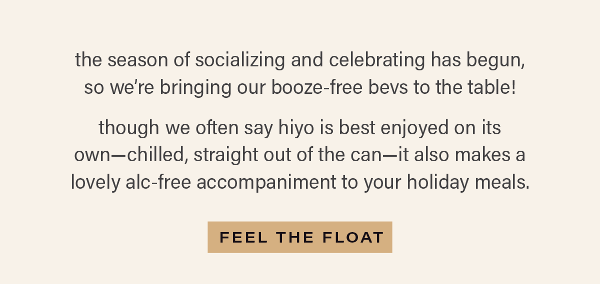 the season of socializing and celebrating has begun, so we're bringing our booze-free bevs to the table. though we often say hiyo is best enjoyed on its own—chilled, straight out of the can—it also makes a lovely alc-free accompaniment to your holiday meals. [FEEL THE FLOAT]