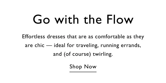 Go with the flow Effortless dresses that are as comfortable as they are chic - ideal for traveling, running errands, and (of course) twirling. Shop now