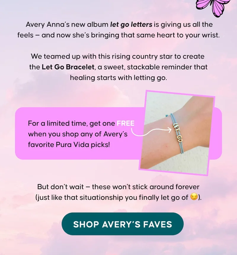 Avery Anna’s new album let go letters is giving us all the feels — and now she’s bringing that same heart to your wrist.  We teamed up with this rising country star to create the Let Go Bracelet, a sweet, stackable reminder that healing starts with letting go.  For a limited time, get one FREE when you shop any of Avery’s favorite Pura Vida picks!  But don’t wait — these won’t stick around forever (just like that situationship you finally let go of 😏). SHOP AVERY'S FAVES