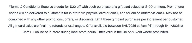 **Terms & Conditions: Receive a code for $20 off with each purchase of a gift card valued at $100 or more. Promotional codes will be delivered to customers for in-store via physical card or email, and for online orders via email. May not be combined with any other promotions, offers, or discounts. Limit three gift card purchases per increment per customer. All gift card sales are final; no refunds or exchanges. Offer available between 5/5/2025 at 7am PT through 5/11/2025 at 9pm PT online or in-store during local store hours. Offer valid in the US only. Void where prohibited.