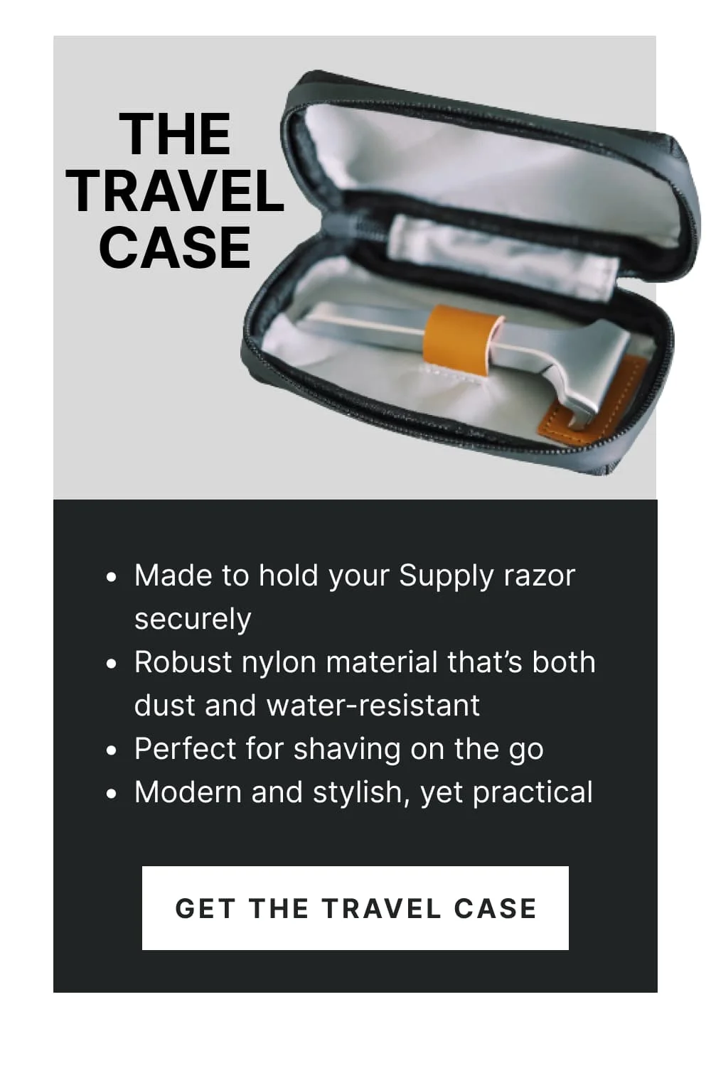 The Travel Case Made to hold your Supply razor securely Robust nylon material that’s both dust and water-resistant Perfect for shaving on the go Modern and stylish, yet practical [Get the Travel Case]