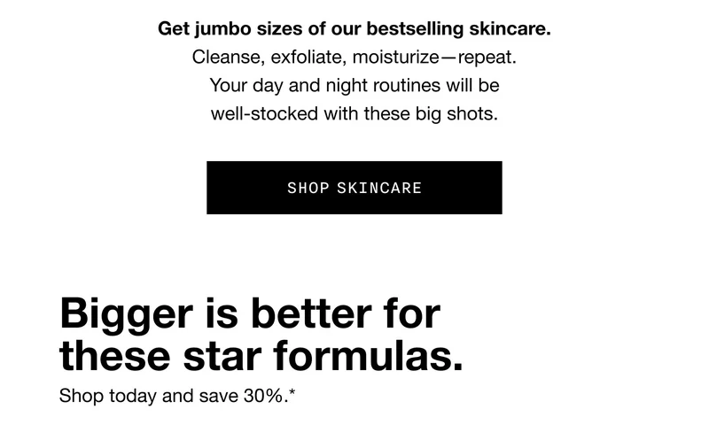 Get jumbo sizes of our bestselling skincare. Cleanse, exfoliate, moisturize—repeat. Your day and night routines will be well-stocked with these big shots. SHOP SKINCARE Bigger is better for these star formulas. Shop today and save 30%.*