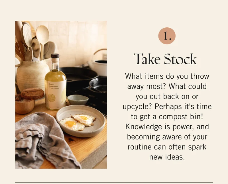 Take Stock  What items do you throw away most? What could you cut back on or upcycle? Perhaps it's time to get a compost bin! Knowledge is power, and becoming aware of your routine can often spark new ideas.