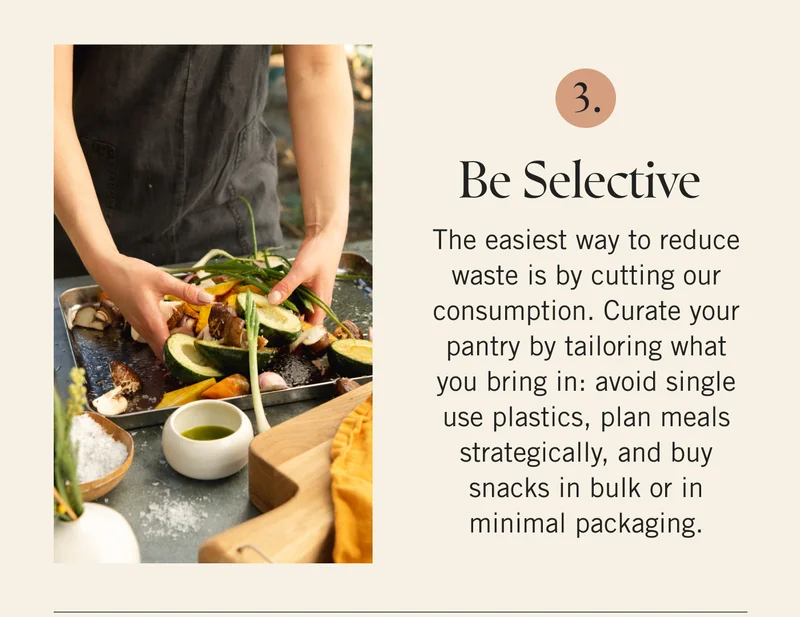 Be Selective  The easiest way to reduce waste is by cutting our consumption. Curate your pantry by tailoring what you bring in: avoid single use plastics, plan meals strategically, and buy snacks in bulk or in minimal packaging.