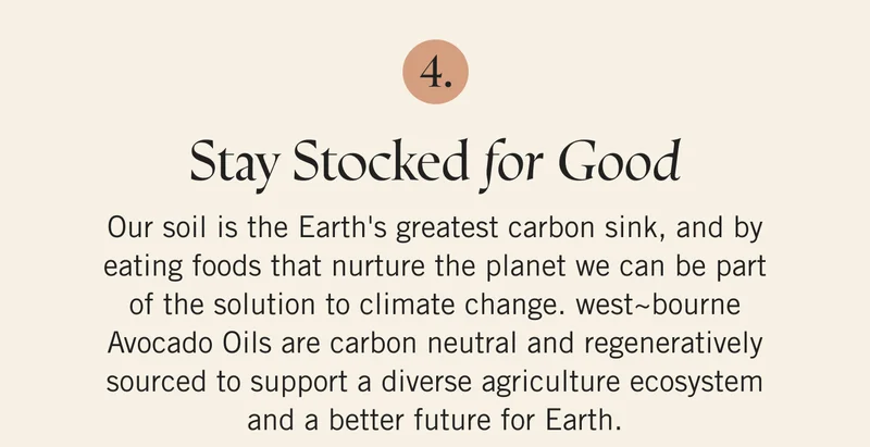 Stay Stocked for Good Our soil is the Earth's greatest carbon sink, and by eating foods that nurture the planet we can be part of the solution to climate change. west~bourne Avocado Oils are carbon neutral and regeneratively sourced to support a diverse agriculture ecosystem and a better future for Earth.