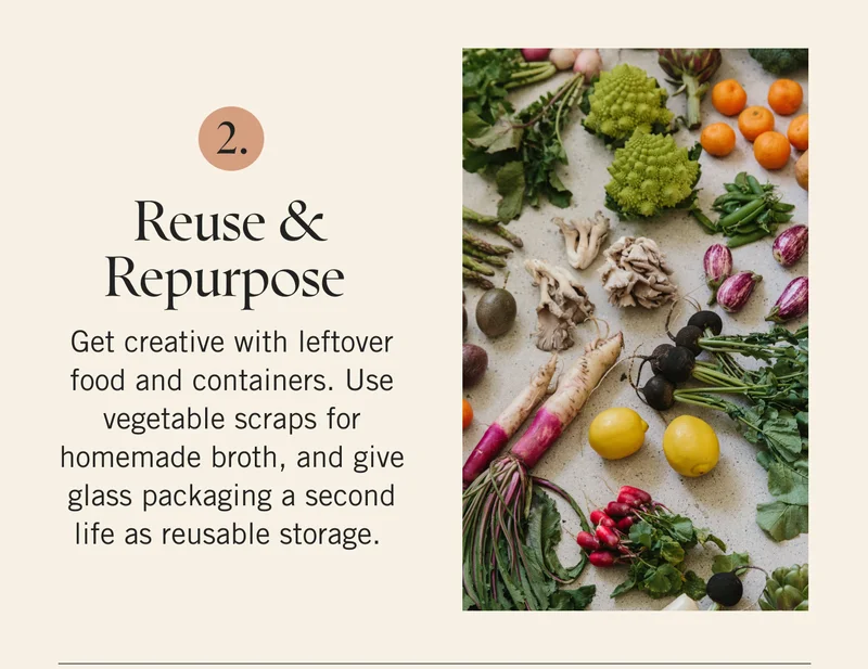 Reuse and Repurpose Get creative with leftover food and containers. Use vegetable scraps for homemade broth, and give glass packaging a second life as reusable storage.