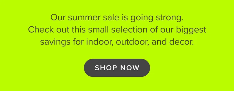 Our summer sale is going strong. Check out this small selection of our biggest savings for indoor, outdoor, and decor. SHOP THE SALE.