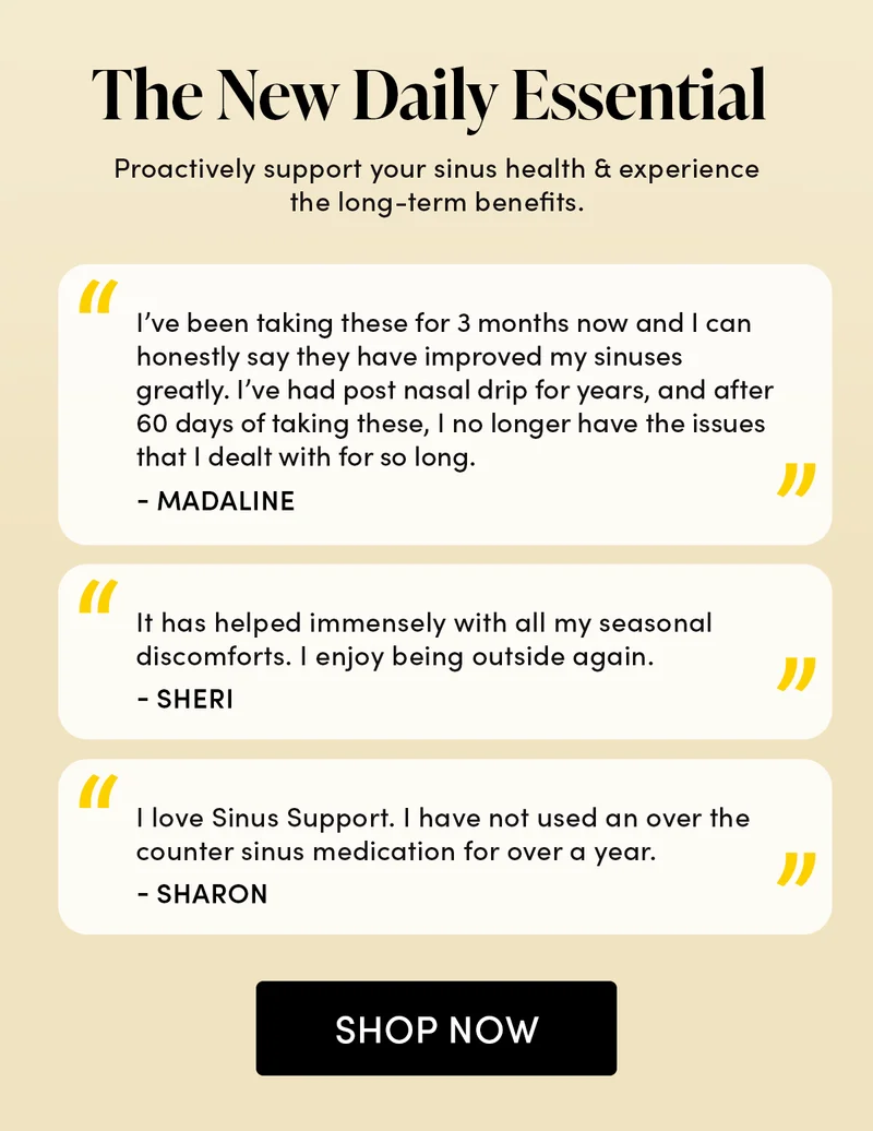 The New Daily Essential   Proactively support your sinus health & experience the long-term benefits.          “I’ve been taking these for 3 months now and I can honestly say they have improved my sinuses greatly. I’ve had post nasal drip for years, and after 60 days of taking these, I no longer have the issues that I dealt with for so long.”  - Madaline  “It has helped immensely with all my seasonal discomforts. I enjoy being outside again.”  - Sheri   “I love Sinus Support. I have not used an over the counter sinus medication for over a year.”  - Sharon