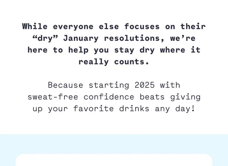 While everyone else focuses on their “dry” January resolutions, we’re here to help you stay dry where it really counts.  Because starting 2025 with sweat-free confidence beats giving up your favorite drinks any day!