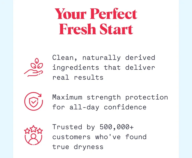 Your Perfect Fresh Start Clean, naturally derived ingredients that deliver real results  Maximum strength protection for all-day confidence  Trusted by 500,000+ customers who've found true dryness