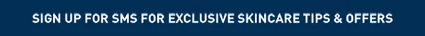 SIGN UP FOR SMS FOR EXCLUSIVE OFFERS & SKINCARE ADVICE