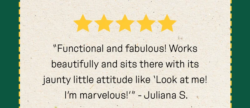 “Functional and fabulous! Works beautifully and sits there with its jaunty little attitude like ‘Look at me! I’m marvelous!’” - Juliana S.