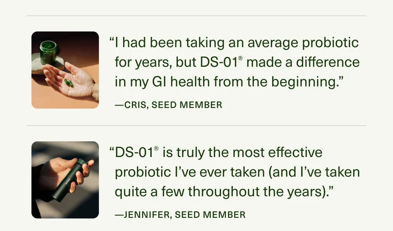 “I had been taking an average probiotic for years, but DS-01® made a difference in my GI health from the beginning.” —Cris, Seed Member | “DS-01® is truly the most effective probiotic I’ve ever taken (and I’ve taken quite a few throughout the years).” —Jennifer, Seed Member