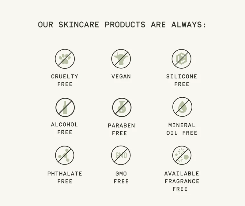 Our Skincare products are always: Cruelty Free, Vegan, Silicone Free, Alcohol Free, Paraben Free, Mineral Oil Free, Phthalate Free, GMO Free, Available Fragrance Free